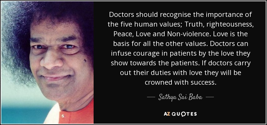 Doctors should recognise the importance of the five human values; Truth, righteousness, Peace, Love and Non-violence. Love is the basis for all the other values. Doctors can infuse courage in patients by the love they show towards the patients. If doctors carry out their duties with love they will be crowned with success. - Sathya Sai Baba