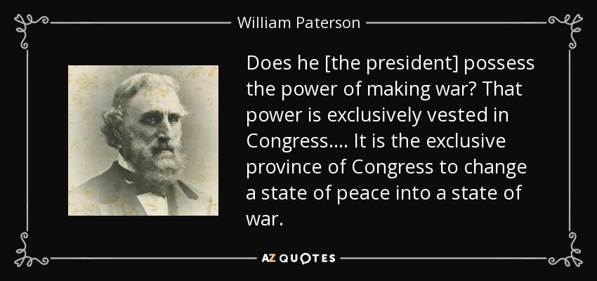 Does he [the president] possess the power of making war? That power is exclusively vested in Congress. . . . It is the exclusive province of Congress to change a state of peace into a state of war. - William Paterson