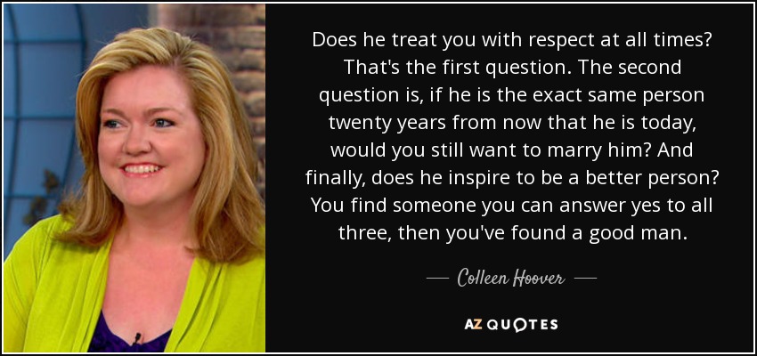 Does he treat you with respect at all times? That's the first question. The second question is, if he is the exact same person twenty years from now that he is today, would you still want to marry him? And finally, does he inspire to be a better person? You find someone you can answer yes to all three, then you've found a good man. - Colleen Hoover