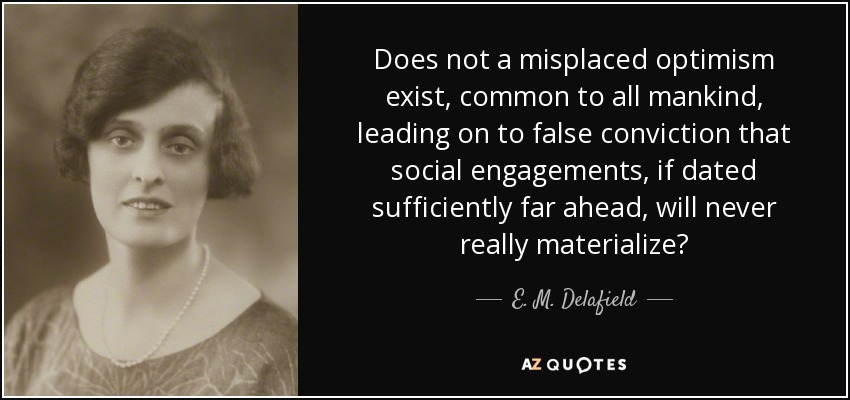 Does not a misplaced optimism exist, common to all mankind, leading on to false conviction that social engagements, if dated sufficiently far ahead, will never really materialize? - E. M. Delafield