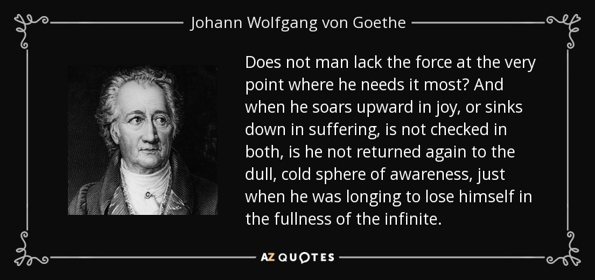 Does not man lack the force at the very point where he needs it most? And when he soars upward in joy, or sinks down in suffering, is not checked in both, is he not returned again to the dull, cold sphere of awareness, just when he was longing to lose himself in the fullness of the infinite. - Johann Wolfgang von Goethe