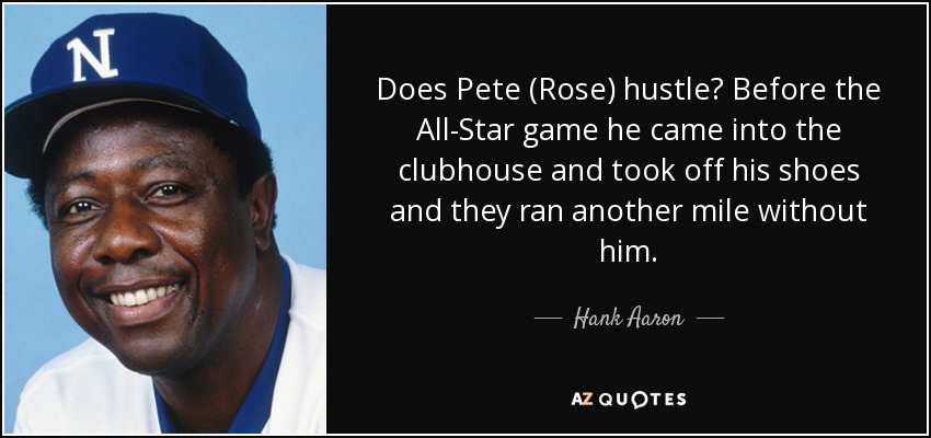 Does Pete (Rose) hustle? Before the All-Star game he came into the clubhouse and took off his shoes and they ran another mile without him. - Hank Aaron