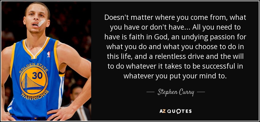 Doesn't matter where you come from, what you have or don't have... All you need to have is faith in God, an undying passion for what you do and what you choose to do in this life, and a relentless drive and the will to do whatever it takes to be successful in whatever you put your mind to. - Stephen Curry