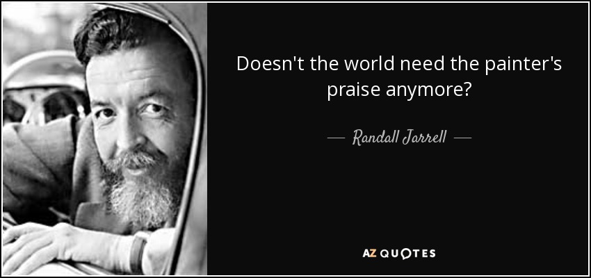 Doesn't the world need the painter's praise anymore? - Randall Jarrell