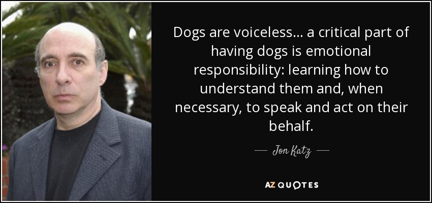 Dogs are voiceless ... a critical part of having dogs is emotional responsibility: learning how to understand them and, when necessary, to speak and act on their behalf. - Jon Katz