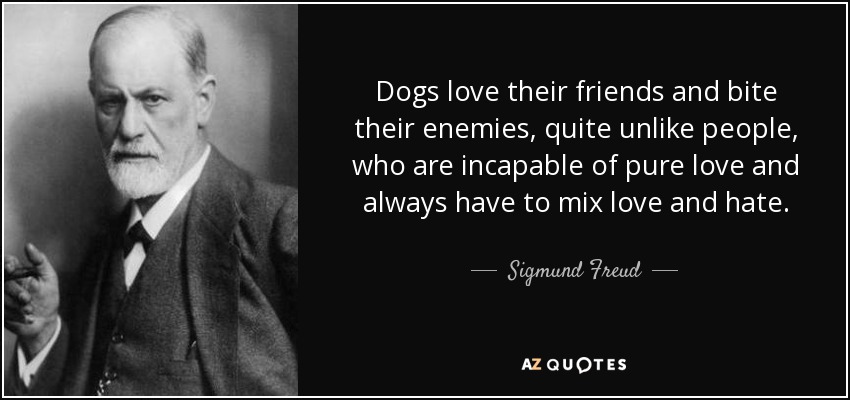 Dogs love their friends and bite their enemies, quite unlike people, who are incapable of pure love and always have to mix love and hate. - Sigmund Freud