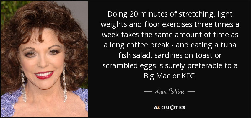 Doing 20 minutes of stretching, light weights and floor exercises three times a week takes the same amount of time as a long coffee break - and eating a tuna fish salad, sardines on toast or scrambled eggs is surely preferable to a Big Mac or KFC. - Joan Collins