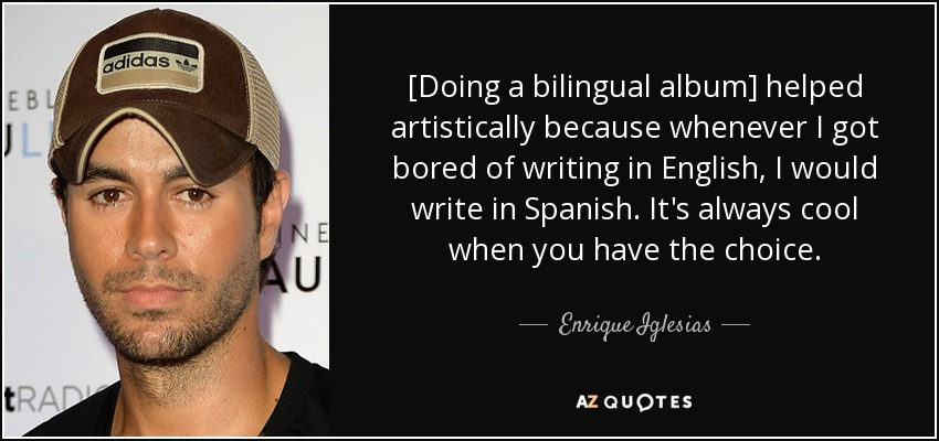 [Doing a bilingual album] helped artistically because whenever I got bored of writing in English, I would write in Spanish. It's always cool when you have the choice. - Enrique Iglesias