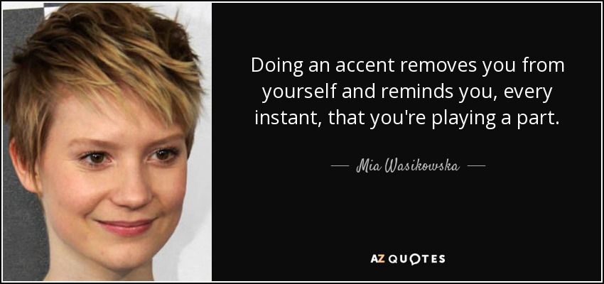 Doing an accent removes you from yourself and reminds you, every instant, that you're playing a part. - Mia Wasikowska