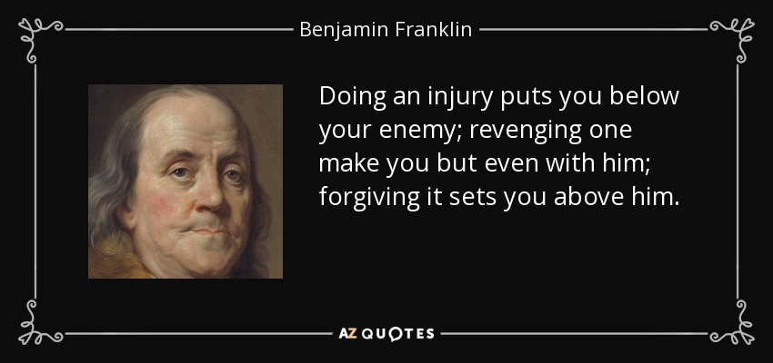 Doing an injury puts you below your enemy; revenging one make you but even with him; forgiving it sets you above him. - Benjamin Franklin