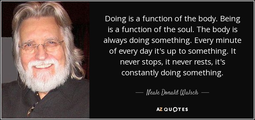 Doing is a function of the body. Being is a function of the soul. The body is always doing something. Every minute of every day it's up to something. It never stops, it never rests, it's constantly doing something. - Neale Donald Walsch