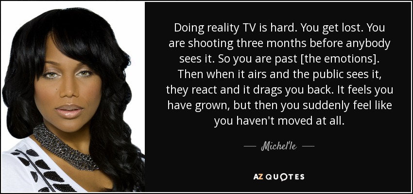 Doing reality TV is hard. You get lost. You are shooting three months before anybody sees it. So you are past [the emotions]. Then when it airs and the public sees it, they react and it drags you back. It feels you have grown, but then you suddenly feel like you haven't moved at all. - Michel'le