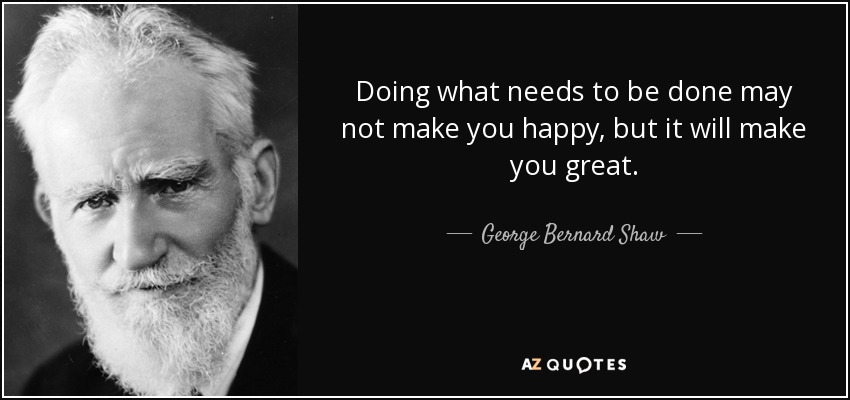 Doing what needs to be done may not make you happy, but it will make you great. - George Bernard Shaw