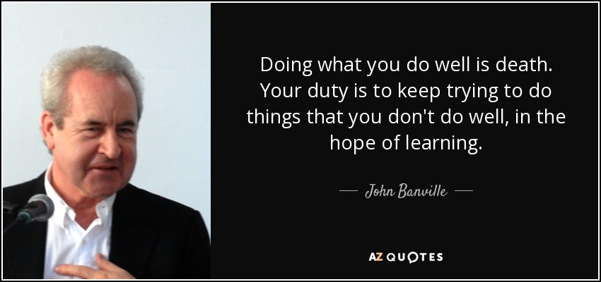 Doing what you do well is death. Your duty is to keep trying to do things that you don't do well, in the hope of learning. - John Banville