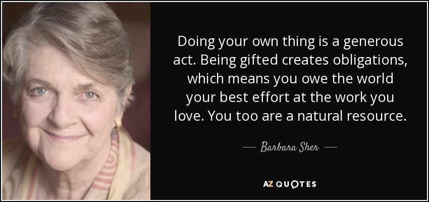 Doing your own thing is a generous act. Being gifted creates obligations, which means you owe the world your best effort at the work you love. You too are a natural resource. - Barbara Sher
