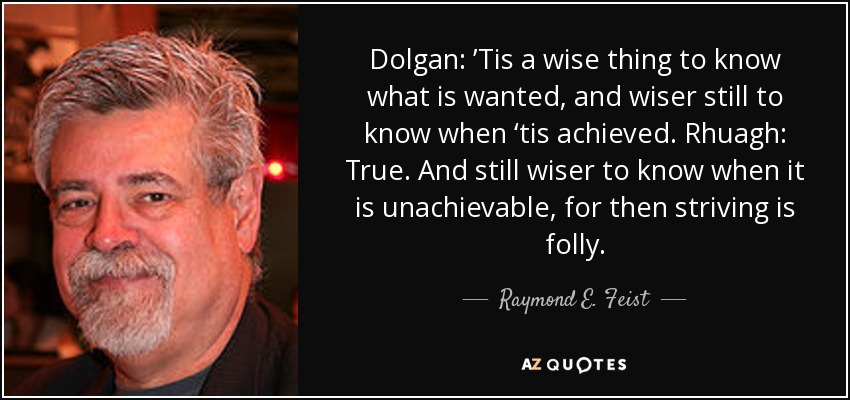 Dolgan: ’Tis a wise thing to know what is wanted, and wiser still to know when ‘tis achieved. Rhuagh: True. And still wiser to know when it is unachievable, for then striving is folly. - Raymond E. Feist