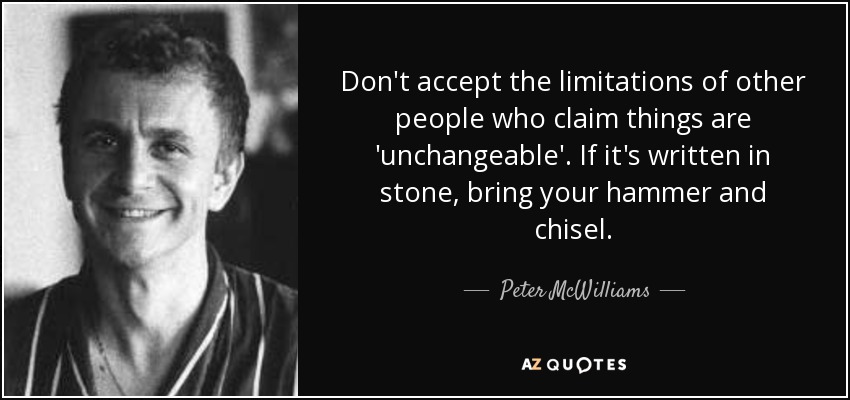 Don't accept the limitations of other people who claim things are 'unchangeable'. If it's written in stone, bring your hammer and chisel. - Peter McWilliams