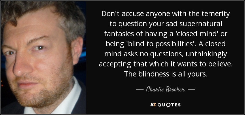 Don't accuse anyone with the temerity to question your sad supernatural fantasies of having a 'closed mind' or being 'blind to possibilities'. A closed mind asks no questions, unthinkingly accepting that which it wants to believe. The blindness is all yours. - Charlie Brooker
