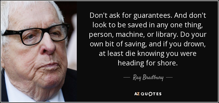 Don't ask for guarantees. And don't look to be saved in any one thing, person, machine, or library. Do your own bit of saving, and if you drown, at least die knowing you were heading for shore. - Ray Bradbury