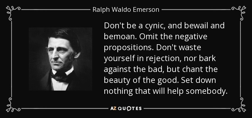 Don't be a cynic, and bewail and bemoan. Omit the negative propositions. Don't waste yourself in rejection, nor bark against the bad, but chant the beauty of the good. Set down nothing that will help somebody. - Ralph Waldo Emerson