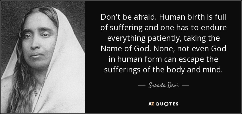 Don't be afraid. Human birth is full of suffering and one has to endure everything patiently, taking the Name of God. None, not even God in human form can escape the sufferings of the body and mind. - Sarada Devi