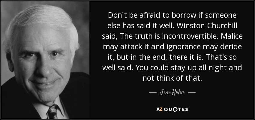 Don't be afraid to borrow if someone else has said it well. Winston Churchill said, The truth is incontrovertible. Malice may attack it and ignorance may deride it, but in the end, there it is. That's so well said. You could stay up all night and not think of that. - Jim Rohn