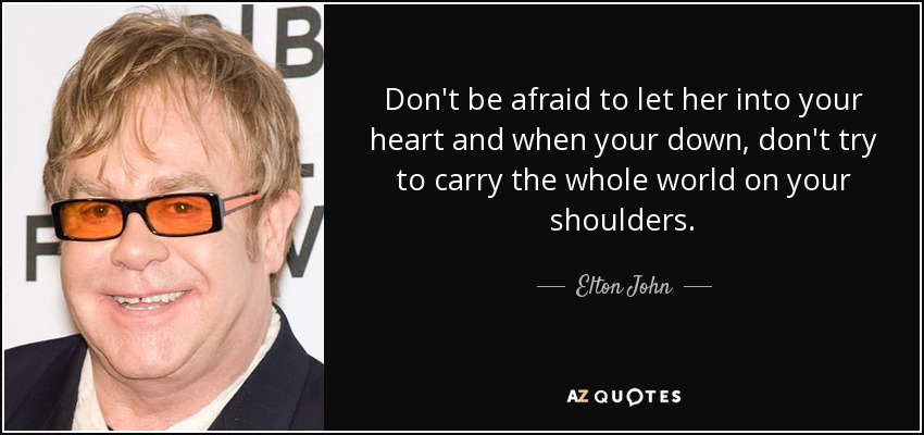 Don't be afraid to let her into your heart and when your down, don't try to carry the whole world on your shoulders. - Elton John