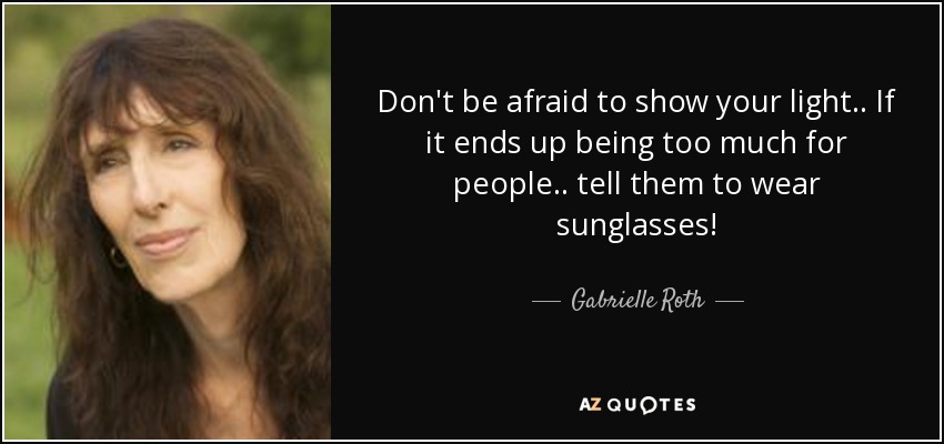 Don't be afraid to show your light.. If it ends up being too much for people.. tell them to wear sunglasses! - Gabrielle Roth
