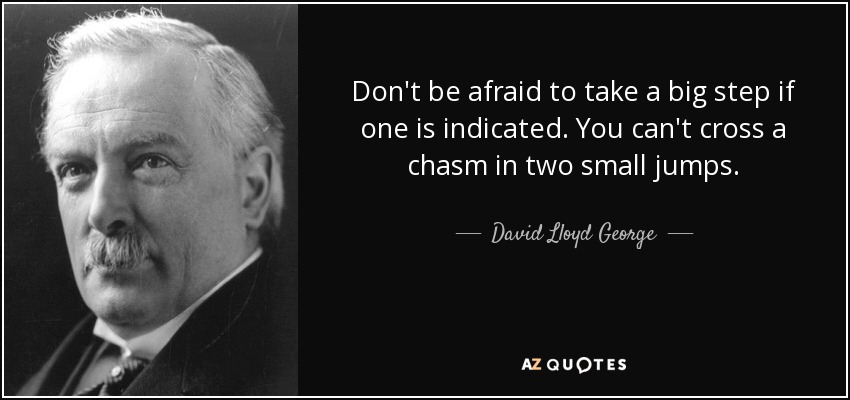 Don't be afraid to take a big step if one is indicated. You can't cross a chasm in two small jumps. - David Lloyd George