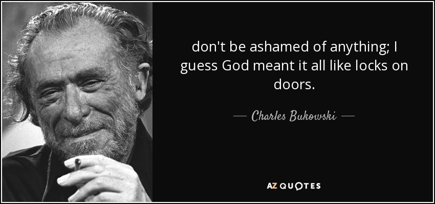 don't be ashamed of anything; I guess God meant it all like locks on doors. - Charles Bukowski