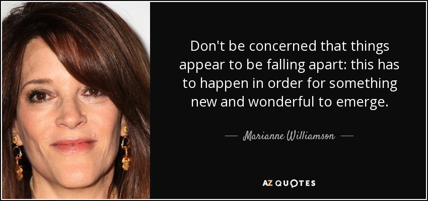 Don't be concerned that things appear to be falling apart: this has to happen in order for something new and wonderful to emerge. - Marianne Williamson