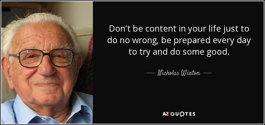 Don't be content in your life just to do no wrong, be prepared every day to try and do some good. - Nicholas Winton