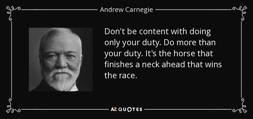 Don't be content with doing only your duty. Do more than your duty. It's the horse that finishes a neck ahead that wins the race. - Andrew Carnegie