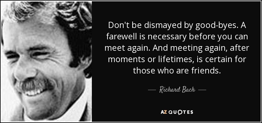 Don't be dismayed by good-byes. A farewell is necessary before you can meet again. And meeting again, after moments or lifetimes, is certain for those who are friends. - Richard Bach