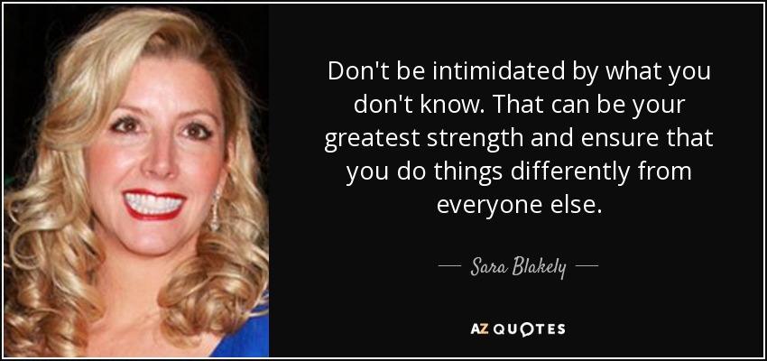 Don't be intimidated by what you don't know. That can be your greatest strength and ensure that you do things differently from everyone else. - Sara Blakely