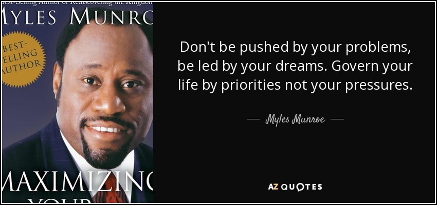 Don't be pushed by your problems, be led by your dreams. Govern your life by priorities not your pressures. - Myles Munroe