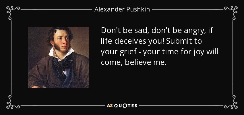 Don't be sad, don't be angry, if life deceives you! Submit to your grief - your time for joy will come, believe me. - Alexander Pushkin