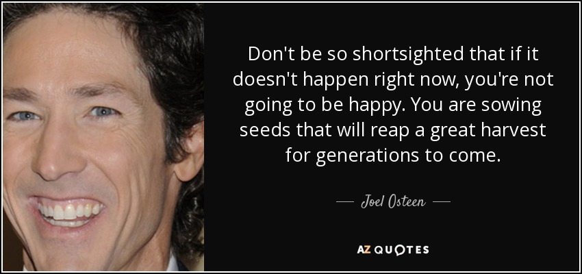 Don't be so shortsighted that if it doesn't happen right now, you're not going to be happy. You are sowing seeds that will reap a great harvest for generations to come. - Joel Osteen