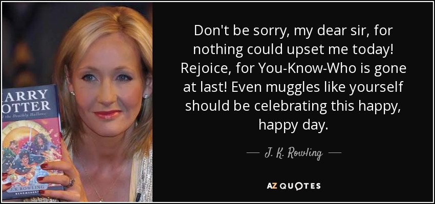 Don't be sorry, my dear sir, for nothing could upset me today! Rejoice, for You-Know-Who is gone at last! Even muggles like yourself should be celebrating this happy, happy day. - J. K. Rowling