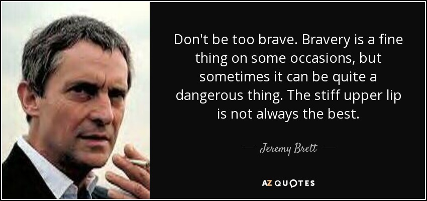Don't be too brave. Bravery is a fine thing on some occasions, but sometimes it can be quite a dangerous thing. The stiff upper lip is not always the best. - Jeremy Brett