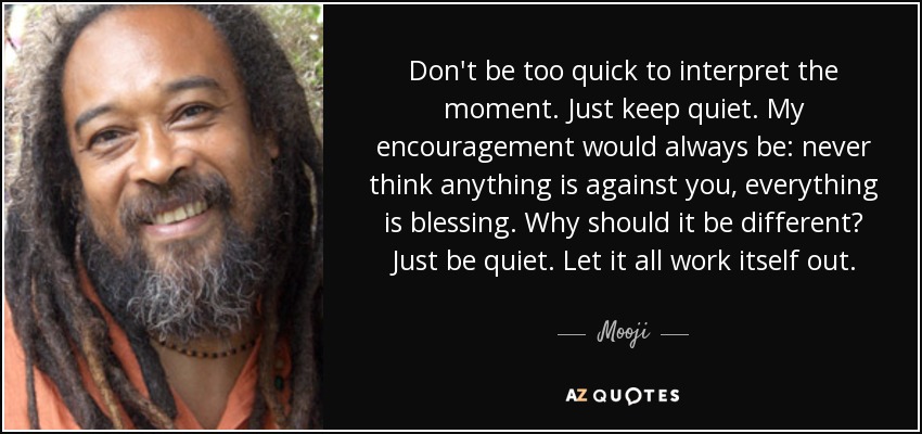 Don't be too quick to interpret the moment. Just keep quiet. My encouragement would always be: never think anything is against you, everything is blessing. Why should it be different? Just be quiet. Let it all work itself out. - Mooji