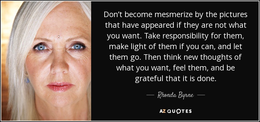 Don’t become mesmerize by the pictures that have appeared if they are not what you want. Take responsibility for them, make light of them if you can, and let them go. Then think new thoughts of what you want, feel them, and be grateful that it is done. - Rhonda Byrne