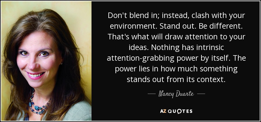Don't blend in; instead, clash with your environment. Stand out. Be different. That's what will draw attention to your ideas. Nothing has intrinsic attention-grabbing power by itself. The power lies in how much something stands out from its context. - Nancy Duarte