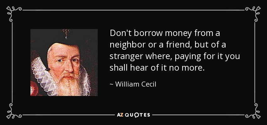 Don't borrow money from a neighbor or a friend, but of a stranger where, paying for it you shall hear of it no more. - William Cecil, 1st Baron Burghley