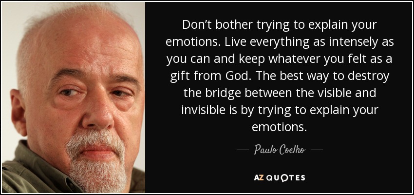 Don’t bother trying to explain your emotions. Live everything as intensely as you can and keep whatever you felt as a gift from God. The best way to destroy the bridge between the visible and invisible is by trying to explain your emotions. - Paulo Coelho