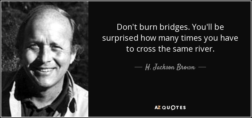 Don't burn bridges. You'll be surprised how many times you have to cross the same river. - H. Jackson Brown, Jr.
