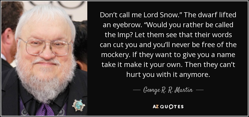 Don’t call me Lord Snow.” The dwarf lifted an eyebrow. “Would you rather be called the Imp? Let them see that their words can cut you and you’ll never be free of the mockery. If they want to give you a name take it make it your own. Then they can’t hurt you with it anymore. - George R. R. Martin
