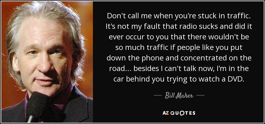 Don't call me when you're stuck in traffic. It's not my fault that radio sucks and did it ever occur to you that there wouldn't be so much traffic if people like you put down the phone and concentrated on the road... besides I can't talk now, I'm in the car behind you trying to watch a DVD. - Bill Maher