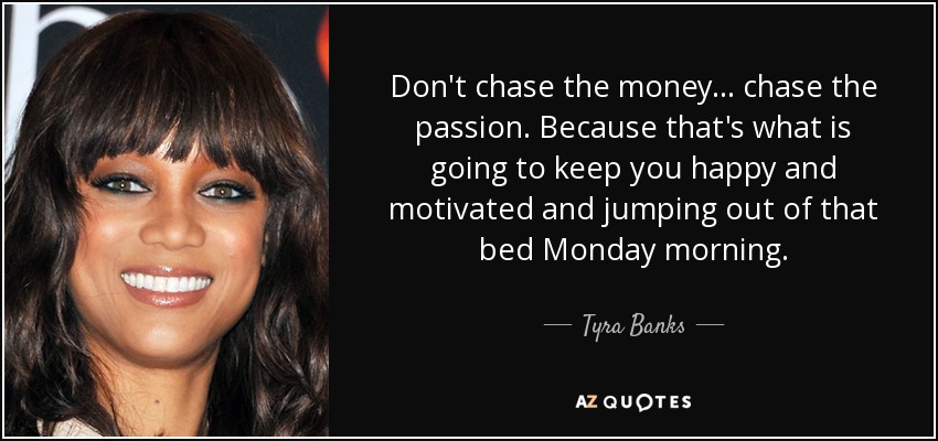 Don't chase the money... chase the passion. Because that's what is going to keep you happy and motivated and jumping out of that bed Monday morning. - Tyra Banks
