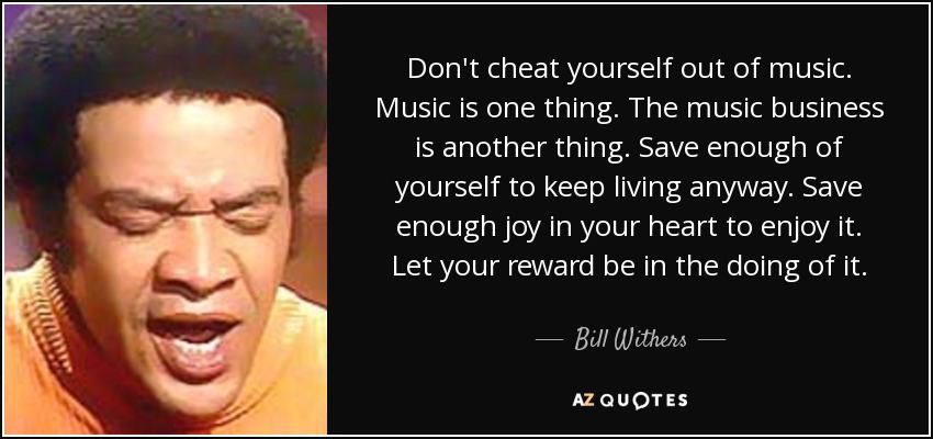 Don't cheat yourself out of music. Music is one thing. The music business is another thing. Save enough of yourself to keep living anyway. Save enough joy in your heart to enjoy it. Let your reward be in the doing of it. - Bill Withers